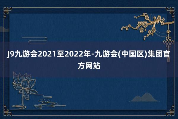 J9九游会2021至2022年-九游会(中国区)集团官方网站