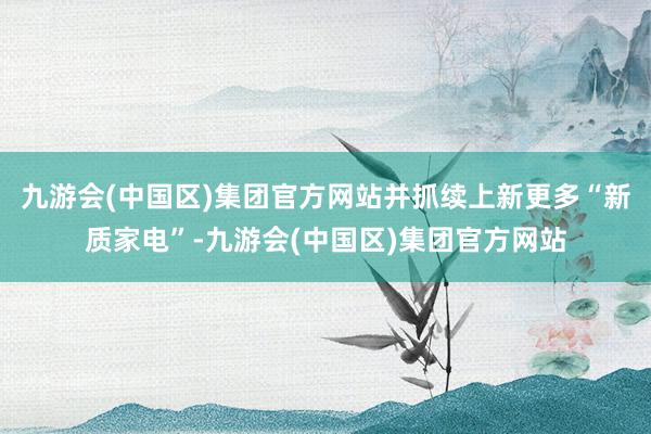 九游会(中国区)集团官方网站并抓续上新更多“新质家电”-九游会(中国区)集团官方网站