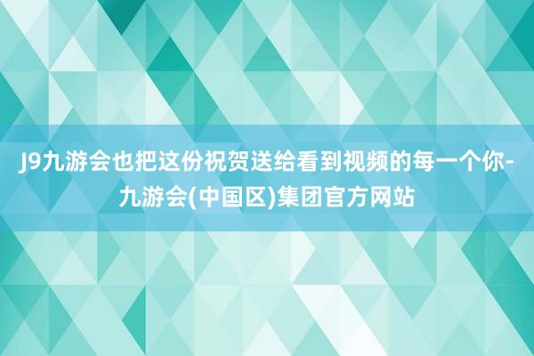 J9九游会也把这份祝贺送给看到视频的每一个你-九游会(中国区)集团官方网站