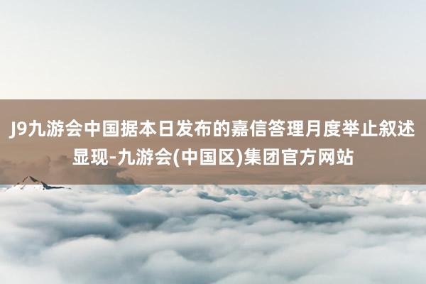 J9九游会中国据本日发布的嘉信答理月度举止叙述显现-九游会(中国区)集团官方网站