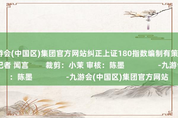 九游会(中国区)集团官方网站纠正上证180指数编制有策划      中国基金报记者 闻言        裁剪：小茉 审核：陈墨                -九游会(中国区)集团官方网站