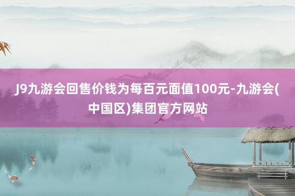 J9九游会回售价钱为每百元面值100元-九游会(中国区)集团官方网站