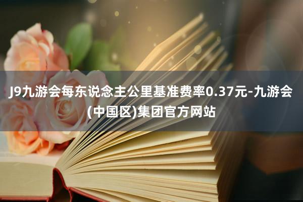 J9九游会每东说念主公里基准费率0.37元-九游会(中国区)集团官方网站