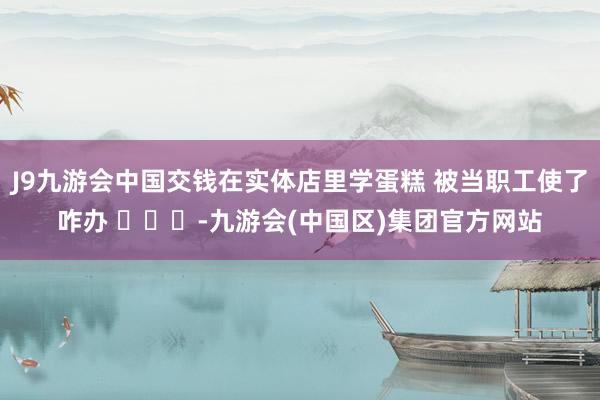 J9九游会中国交钱在实体店里学蛋糕 被当职工使了咋办 ​​​-九游会(中国区)集团官方网站