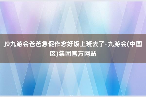 J9九游会爸爸急促作念好饭上班去了-九游会(中国区)集团官方网站