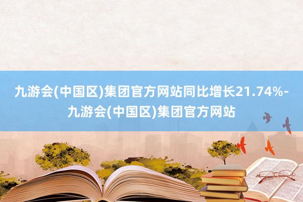 九游会(中国区)集团官方网站同比增长21.74%-九游会(中国区)集团官方网站