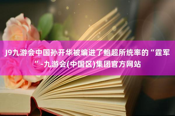 J9九游会中国孙开华被编进了鲍超所统率的“霆军”-九游会(中国区)集团官方网站