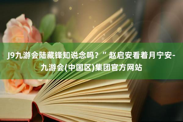 J9九游会陆藏锋知说念吗？”赵启安看着月宁安-九游会(中国区)集团官方网站