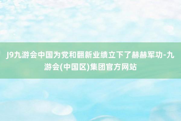 J9九游会中国为党和翻新业绩立下了赫赫军功-九游会(中国区)集团官方网站