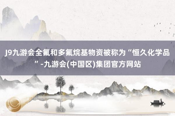 J9九游会全氟和多氟烷基物资被称为“恒久化学品”-九游会(中国区)集团官方网站