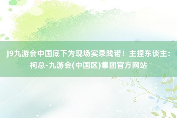 J9九游会中国底下为现场实录践诺！主捏东谈主：柯总-九游会(中国区)集团官方网站