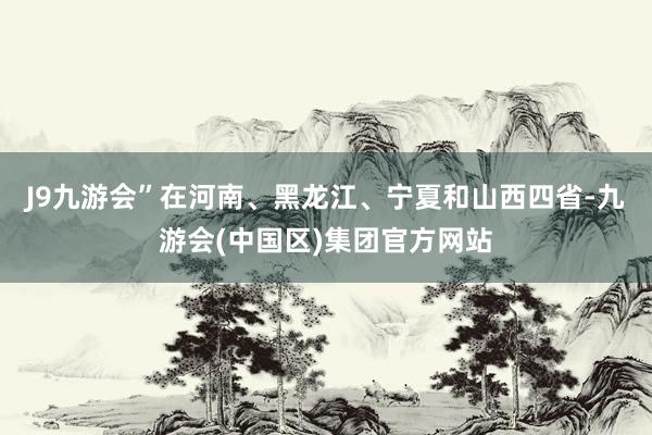 J9九游会”在河南、黑龙江、宁夏和山西四省-九游会(中国区)集团官方网站