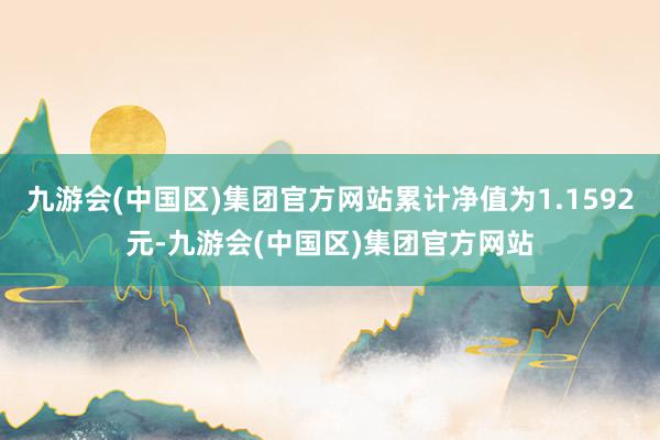 九游会(中国区)集团官方网站累计净值为1.1592元-九游会(中国区)集团官方网站