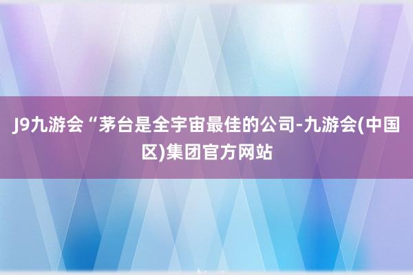 J9九游会“茅台是全宇宙最佳的公司-九游会(中国区)集团官方网站