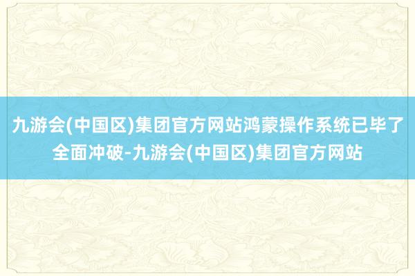 九游会(中国区)集团官方网站鸿蒙操作系统已毕了全面冲破-九游会(中国区)集团官方网站