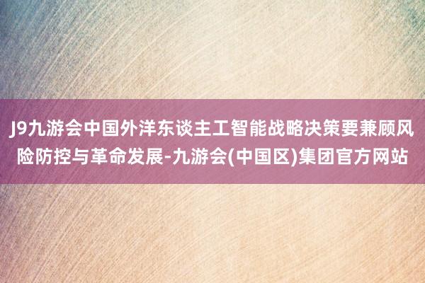 J9九游会中国外洋东谈主工智能战略决策要兼顾风险防控与革命发展-九游会(中国区)集团官方网站