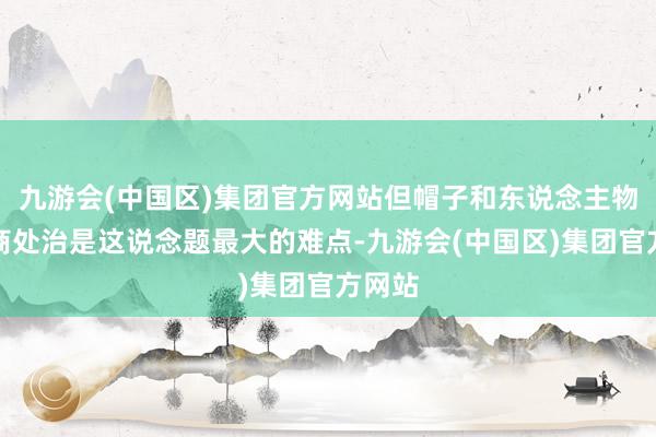 九游会(中国区)集团官方网站但帽子和东说念主物的磋商处治是这说念题最大的难点-九游会(中国区)集团官方网站