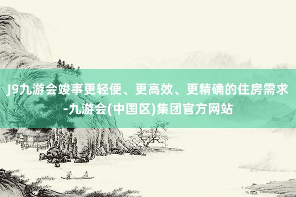 J9九游会竣事更轻便、更高效、更精确的住房需求-九游会(中国区)集团官方网站