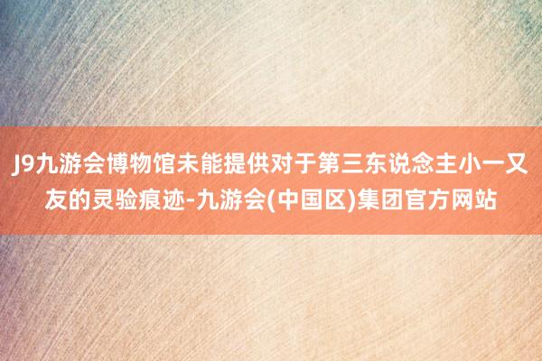 J9九游会博物馆未能提供对于第三东说念主小一又友的灵验痕迹-九游会(中国区)集团官方网站