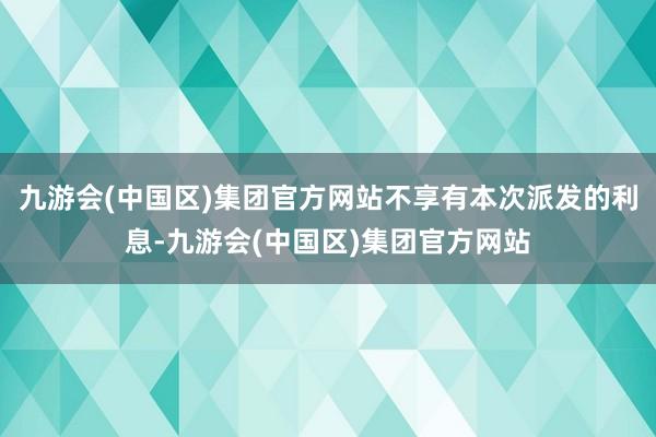 九游会(中国区)集团官方网站不享有本次派发的利息-九游会(中国区)集团官方网站