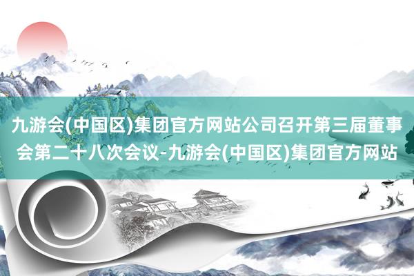 九游会(中国区)集团官方网站公司召开第三届董事会第二十八次会议-九游会(中国区)集团官方网站