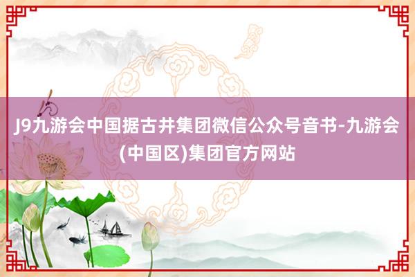 J9九游会中国据古井集团微信公众号音书-九游会(中国区)集团官方网站