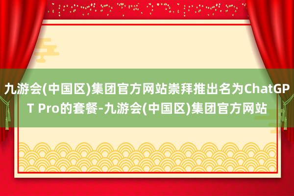 九游会(中国区)集团官方网站崇拜推出名为ChatGPT Pro的套餐-九游会(中国区)集团官方网站