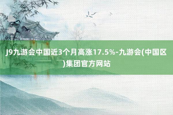 J9九游会中国近3个月高涨17.5%-九游会(中国区)集团官方网站