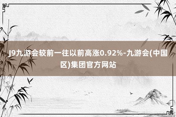 J9九游会较前一往以前高涨0.92%-九游会(中国区)集团官方网站