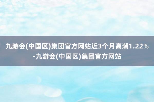 九游会(中国区)集团官方网站近3个月高潮1.22%-九游会(中国区)集团官方网站