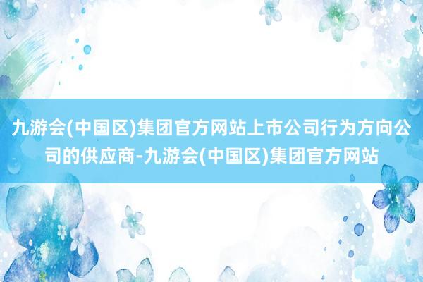 九游会(中国区)集团官方网站上市公司行为方向公司的供应商-九游会(中国区)集团官方网站