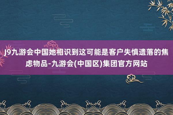 J9九游会中国她相识到这可能是客户失慎遗落的焦虑物品-九游会(中国区)集团官方网站