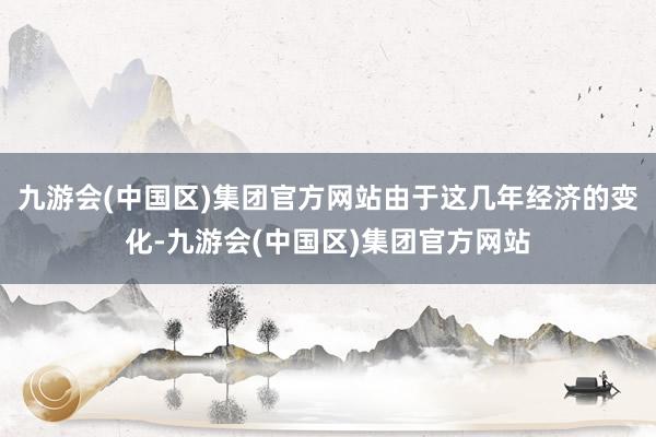 九游会(中国区)集团官方网站由于这几年经济的变化-九游会(中国区)集团官方网站