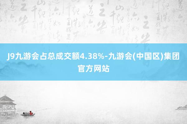 J9九游会占总成交额4.38%-九游会(中国区)集团官方网站