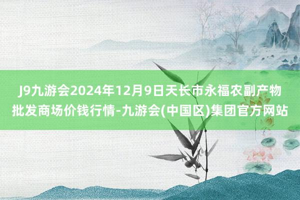 J9九游会2024年12月9日天长市永福农副产物批发商场价钱行情-九游会(中国区)集团官方网站