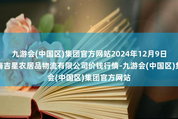 九游会(中国区)集团官方网站2024年12月9日天津韩家墅海吉星农居品物流有限公司价钱行情-九游会(中国区)集团官方网站