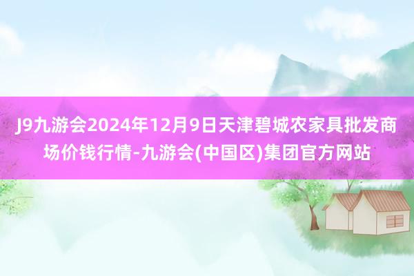 J9九游会2024年12月9日天津碧城农家具批发商场价钱行情-九游会(中国区)集团官方网站