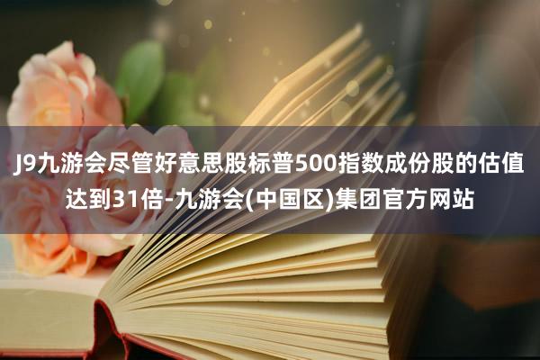 J9九游会尽管好意思股标普500指数成份股的估值达到31倍-九游会(中国区)集团官方网站