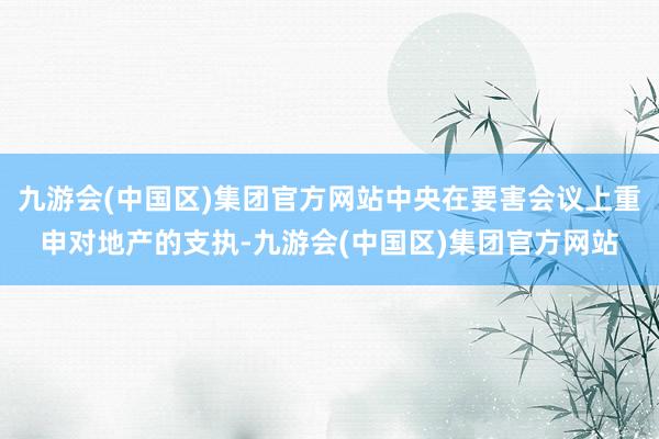 九游会(中国区)集团官方网站中央在要害会议上重申对地产的支执-九游会(中国区)集团官方网站