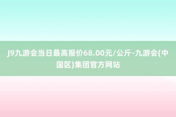 J9九游会当日最高报价68.00元/公斤-九游会(中国区)集团官方网站