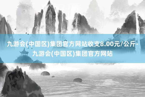 九游会(中国区)集团官方网站收支8.00元/公斤-九游会(中国区)集团官方网站