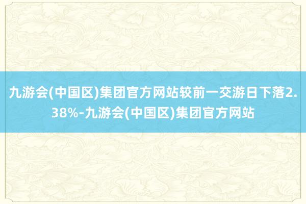 九游会(中国区)集团官方网站较前一交游日下落2.38%-九游会(中国区)集团官方网站