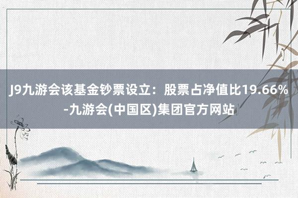 J9九游会该基金钞票设立：股票占净值比19.66%-九游会(中国区)集团官方网站