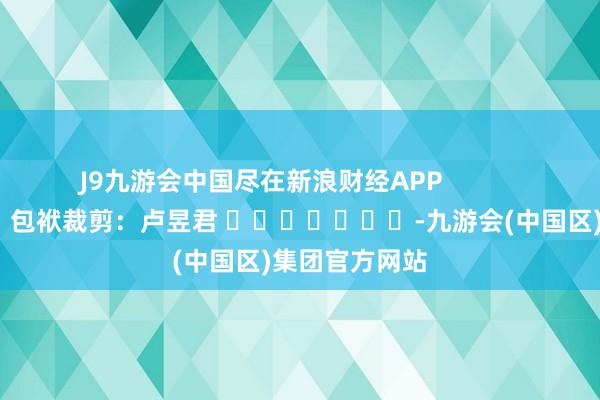 J9九游会中国尽在新浪财经APP            						包袱裁剪：卢昱君 							-九游会(中国区)集团官方网站