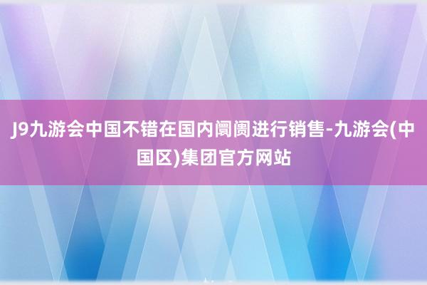 J9九游会中国不错在国内阛阓进行销售-九游会(中国区)集团官方网站