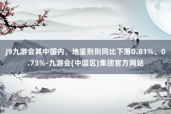 J9九游会其中国内、地鉴别别同比下落0.81%、0.73%-九游会(中国区)集团官方网站