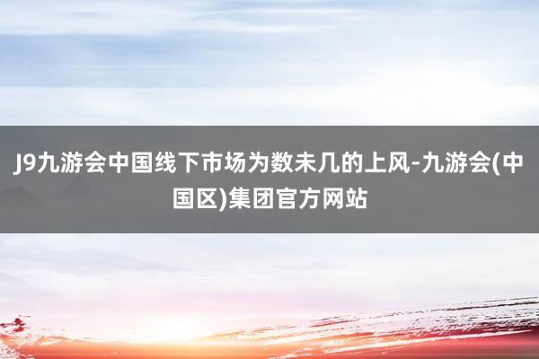 J9九游会中国线下市场为数未几的上风-九游会(中国区)集团官方网站