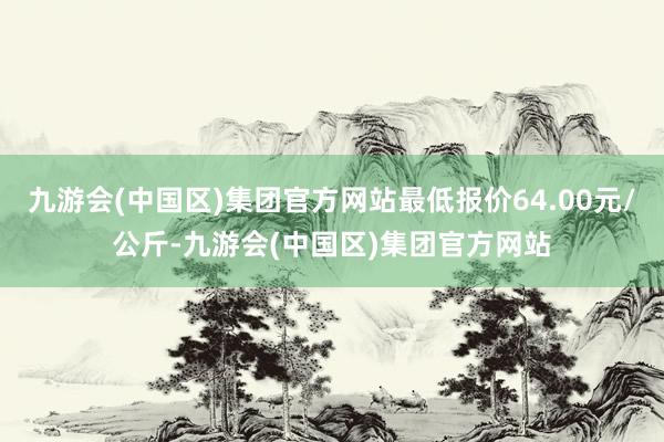 九游会(中国区)集团官方网站最低报价64.00元/公斤-九游会(中国区)集团官方网站