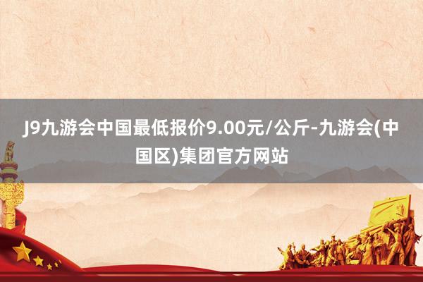 J9九游会中国最低报价9.00元/公斤-九游会(中国区)集团官方网站