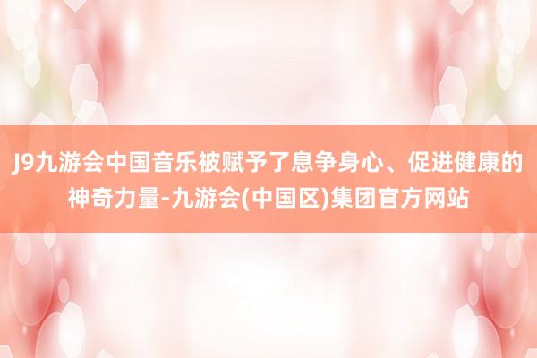 J9九游会中国音乐被赋予了息争身心、促进健康的神奇力量-九游会(中国区)集团官方网站